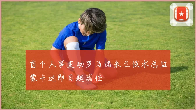 首个人事变动罗马诺米兰技术总监蒙卡达即日起离任